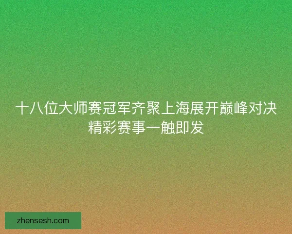 十八位大师赛冠军齐聚上海展开巅峰对决精彩赛事一触即发