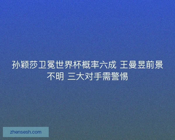 孙颖莎卫冕世界杯概率六成 王曼昱前景不明 三大对手需警惕