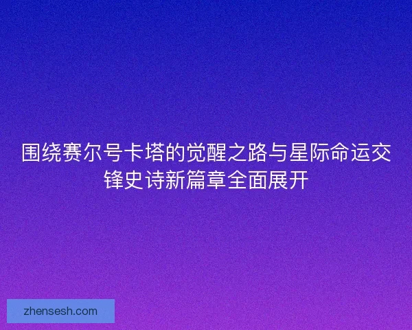 围绕赛尔号卡塔的觉醒之路与星际命运交锋史诗新篇章全面展开