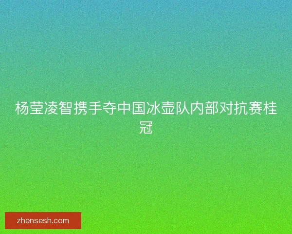 杨莹凌智携手夺中国冰壶队内部对抗赛桂冠