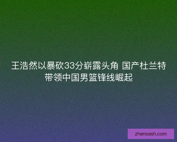 王浩然以暴砍33分崭露头角 国产杜兰特带领中国男篮锋线崛起